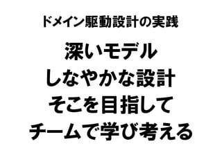 ドメイン駆動設計の実践
深いモデル
しなやかな設計
そこを目指して
チームで学び考える
 