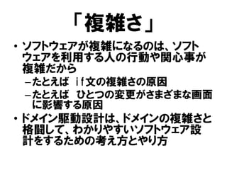 「複雑さ」
• ソフトウェアが複雑になるのは、ソフト
ウェアを利用する人の行動や関心事が
複雑だから
–たとえば if文の複雑さの原因
–たとえば ひとつの変更がさまざまな画面
に影響する原因
• ドメイン駆動設計は、ドメインの複雑さと
格闘して、わかりやすいソフトウェア設
計をするための考え方とやり方
 