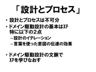 「設計とプロセス」
• 設計とプロセスは不可分
• ドメイン駆動設計の基本はXP
特に以下の２点
–設計のイテレーション
–言葉を使った意図の伝達の効果
• ドメイン駆動設計の文脈で
XPを学びなおす
 
