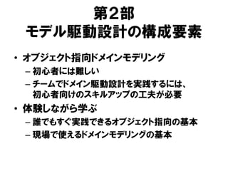 第２部
モデル駆動設計の構成要素
• オブジェクト指向ドメインモデリング
– 初心者には難しい
– チームでドメイン駆動設計を実践するには、
初心者向けのスキルアップの工夫が必要
• 体験しながら学ぶ
– 誰でもすぐ実践できるオブジェクト指向の基本
– 現場で使えるドメインモデリングの基本
 