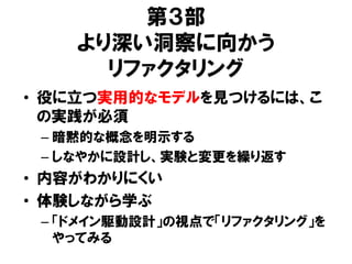第３部
より深い洞察に向かう
リファクタリング
• 役に立つ実用的なモデルを見つけるには、こ
の実践が必須
– 暗黙的な概念を明示する
– しなやかに設計し、実験と変更を繰り返す
• 内容がわかりにくい
• 体験しながら学ぶ
– 「ドメイン駆動設計」の視点で「リファクタリング」を
やってみる
 