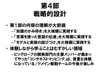 第４部
戦略的設計
• 第１部の内容の理解が大前提
– 「知識のかみ砕き」を大規模に実践する
– 「言葉を使った意図の伝達」を大規模に実践する
– 「モデルと実装の結びつけ」を大規模に実践する
• 体験しながら学ぶことはむずかしい領域
– ビッグローブの開発部門の主要メンバーが集まっ
てやった「コンテキストマッピング」は、貴重な体験
になっている／ドメイン駆動チームの今後が楽しみ
 