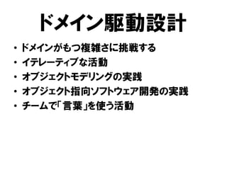 ドメイン駆動設計
• ドメインがもつ複雑さに挑戦する
• イテレーティブな活動
• オブジェクトモデリングの実践
• オブジェクト指向ソフトウェア開発の実践
• チームで「言葉」を使う活動
 