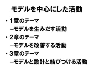 モデルを中心にした活動
• １章のテーマ
–モデルを生みだす活動
• ２章のテーマ
–モデルを改善する活動
• ３章のテーマ
–モデルと設計と結びつける活動
 