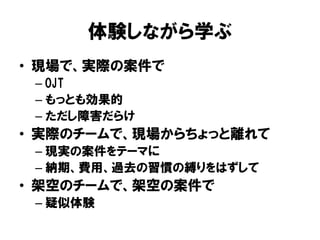 体験しながら学ぶ
• 現場で、実際の案件で
– OJT
– もっとも効果的
– ただし障害だらけ
• 実際のチームで、現場からちょっと離れて
– 現実の案件をテーマに
– 納期、費用、過去の習慣の縛りをはずして
• 架空のチームで、架空の案件で
– 疑似体験
 