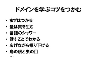 ドメインを学ぶコツをつかむ
• まずはつかる
• 量は質を生む
• 言語のシャワー
• 話すことでわかる
• 広げながら掘り下げる
• 鳥の眼と虫の目
…
 