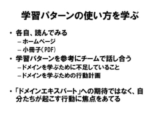 学習パターンの使い方を学ぶ
• 各自、読んでみる
– ホームページ
– 小冊子（PDF)
• 学習パターンを参考にチームで話し合う
– ドメインを学ぶために不足していること
– ドメインを学ぶための行動計画
• 「ドメインエキスパート」への期待ではなく、自
分たちが起こす行動に焦点をあてる
 
