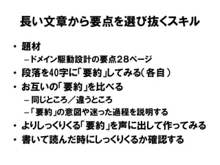長い文章から要点を選び抜くスキル
• 題材
– ドメイン駆動設計の要点２８ページ
• 段落を40字に「要約」してみる（各自）
• お互いの「要約」を比べる
– 同じところ／違うところ
– 「要約」の意図や迷った過程を説明する
• よりしっくりくる「要約」を声に出して作ってみる
• 書いて読んだ時にしっくりくるか確認する
 