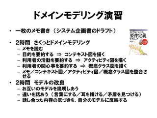 ドメインモデリング演習
• 一枚のメモ書き （システム企画書のドラフト）
• ２時間 さくっとドメインモデリング
– メモを読む
– 目的を要約する ⇒ コンテキスト図を描く
– 利用者の活動を要約する ⇒ アクティビティ図を描く
– 利用者の関心事を要約する ⇒ 概念クラス図を描く
– メモ／コンテキスト図／アクティビティ図／概念クラス図を整合さ
せる
• ２時間 モデルの改良
– お互いのモデルを説明しあう
– 違いを話あう （言葉にする／耳を傾ける／矛盾を見つける）
– 話し合った内容の気づきを、自分のモデルに反映する
 