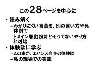 この２８ページを中心に
• 読み解く
–わかりにくい言葉を、別の言い方や具
体例で
–ドメイン駆動設計とそうでないやり方
と対比
• 体験談に学ぶ
–この本が、エバンス自身の体験談
–私の現場での実践
 