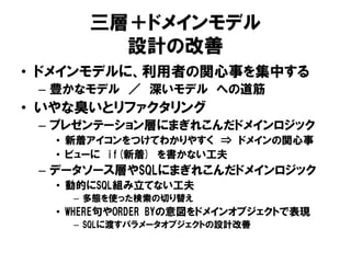 三層＋ドメインモデル
設計の改善
• ドメインモデルに、利用者の関心事を集中する
– 豊かなモデル ／ 深いモデル への道筋
• いやな臭いとリファクタリング
– プレゼンテーション層にまぎれこんだドメインロジック
• 新着アイコンをつけてわかりやすく ⇒ ドメインの関心事
• ビューに if(新着) を書かない工夫
– データソース層やSQLにまぎれこんだドメインロジック
• 動的にSQL組み立てない工夫
– 多態を使った検索の切り替え
• WHERE句やORDER BYの意図をドメインオブジェクトで表現
– SQLに渡すパラメータオブジェクトの設計改善
 