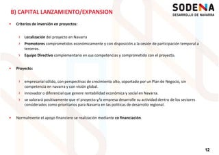 Criterios de inversión en proyectos:
› Localización del proyecto en Navarra
› Promotores comprometidos económicamente y con disposición a la cesión de participación temporal a
terceros.
B) CAPITAL LANZAMIENTO/EXPANSION
› Equipo Directivo complementario en sus competencias y comprometido con el proyecto.
Proyecto:
› empresarial sólido, con perspectivas de crecimiento alto, soportado por un Plan de Negocio, sin
competencia en navarra y con visión global.
› innovador o diferencial que genere rentabilidad económica y social en Navarra.
› se valorará positivamente que el proyecto y/o empresa desarrolle su actividad dentro de los sectores
considerados como prioritarios para Navarra en las políticas de desarrollo regional.
12
considerados como prioritarios para Navarra en las políticas de desarrollo regional.
Normalmente el apoyo financiero se realización mediante co financiación.
 