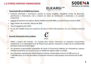 › Financiación BEI con ELKARGI para Pymes
Préstamo destinado a inversiones o gastos en activos tangibles, intangibles (costes de desarrollo,
planificación y financiación; I+D; y creación de redes de distribución) o destinados a la sucesión
empresarial.
Importe del préstamo de Sodena; desde 20.000€ hasta 600.000€ y se podrá financiar hasta el 100%.
1.2 OTROS APOYOS FINANCIEROS
Importe del préstamo de Sodena; desde 20.000€ hasta 600.000€ y se podrá financiar hasta el 100%.
Plazo máximo de concesión, febrero de 2024.
Tipo de interés fijo del 3,25%.
El aval del ELKARGI ofrece una cobertura de hasta el 100 % del préstamo, con una comisión anual del
1%.
› Acuerdo Financiación Enisa y Sodena
ENISA y Sodena han firmado un acuerdo para realizar inversiones en proyectos empresariales
establecidos en la Comunidad Foral de Navarra que aporten innovación y mejora de la competitividad
6
establecidos en la Comunidad Foral de Navarra que aporten innovación y mejora de la competitividad
del tejido empresarial de la región.
Los proyectos empresariales susceptibles de recibir la financiación deberán ser innovadores y aportar
ventajas competitivas en su sector y con un modelo de negocio viable y rentable.
Las inversiones realizadas por ENISA estarán en valores comprendidos entre los 25.000 euros y el
1.500.000 euros. En el caso de Sodena, la inversión mínima en cada proyecto será asimismo de 25.000
euros.
 