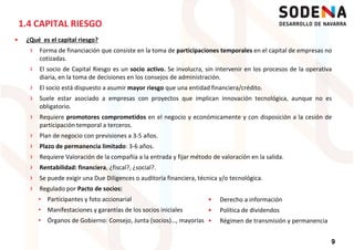 1.4 CAPITAL RIESGO
¿Qué es el capital riesgo?
› Forma de financiación que consiste en la toma de participaciones temporales en el capital de empresas no
cotizadas.
› El socio de Capital Riesgo es un socio activo. Se involucra, sin intervenir en los procesos de la operativa
diaria, en la toma de decisiones en los consejos de administración.
›› El socio está dispuesto a asumir mayor riesgo que una entidad financiera/crédito.
› Suele estar asociado a empresas con proyectos que implican innovación tecnológica, aunque no es
obligatorio.
› Requiere promotores comprometidos en el negocio y económicamente y con disposición a la cesión de
participación temporal a terceros.
› Plan de negocio con previsiones a 3-5 años.
› Plazo de permanencia limitado: 3-6 años.
› Requiere Valoración de la compañía a la entrada y fijar método de valoración en la salida.
› Rentabilidad: financiera, ¿fiscal?, ¿social?.
9
› Rentabilidad: financiera, ¿fiscal?, ¿social?.
› Se puede exigir una Due Diligences o auditoría financiera, técnica y/o tecnológica.
› Regulado por Pacto de socios:
• Participantes y foto accionarial
• Manifestaciones y garantías de los socios iniciales
• Órganos de Gobierno: Consejo, Junta (socios)…, mayorías
Derecho a información
Política de dividendos
Régimen de transmisión y permanencia
 
