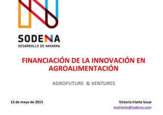 FINANCIACIÓN DE LA INNOVACIÓN EN
AGROALIMENTACIÓN
Victoria Iriarte Izcue
mviriarte@sodena.com
AGROFUTURE & VENTURES
12 de mayo de 2015
 