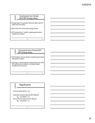 4/30/2015
12
 Energy higher for automatic hammers (80%) than for
safety hammers (66%)
 Short rods (<40’) have lower energy transfer
 SPT energy data is “useful in spotting performance
problems of a system”
Conclusions from Florida
DOT SPT Energy Study
SPT 34
 “SPT Analyzer may be useful in assessing sites where
data appear suspect”
 “On large or critical projects, energy testing may verify
SPT performance to allow for increased design
confidence and economy”
Conclusions from Florida DOT
SPT Energy Study
SPT 35
Significance
Assume measured Nm = 20
Automatic Hammer (assume 80% efficient)
N60 = 20 (80/60) = 27
Donut Hammer (assume 35% efficient)
N60 = 20 (35/60) = 12
SPT 36
 