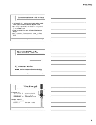 4/30/2015
4
Standardization of SPT N-Value
 “Non-standard” SPT systems deliver highly variable energy
values to drive rod. Energy transfer affects N - value
 Soil strength estimated from N-value based on experience,
i.e. on average N-value
 Obtain normalized, N60, value for more reliable static soil
analysis
 Also: Liquefaction potential estimated from N60 (ASTM D
6066)
SPT 10
Normalized N-Value: N60
N60 = Nm
EMX
Wh (60%)
Nm, measured N-value
EMX, measured transferred energy
SPT 11
What Energy?
 Potential, Wrh
 Measure weight, Wr (0.140 kips or 0.623 kN)
 Estimate stroke, h (2.5 ft or 0.762 m)
 Potential Energy, Wrh (0.350 ft-kips or 0.474 kJ)
 Kinetic, ½(Wr/g) vi
2
 Measure vi with HPA
 vi = √(2 g h) (8.96 ft/s or 2.73 m/s)
SPT 12
WP
mR
hWR
vi
 