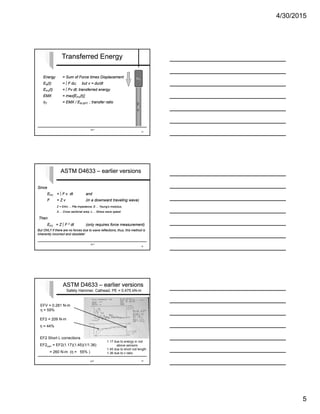 4/30/2015
5
SPT
Transferred EnergyTransferred Energy
Energy = Sum of Force times Displacement
ER(t) = ∫ F du; but v = du/dt
EFV(t) = ∫ Fv dt; transferred energy
EMX = max[EFV(t)]
ηT = EMX / ER-SPT ; transfer ratio
Energy = Sum of Force times Displacement
ER(t) = ∫ F du; but v = du/dt
EFV(t) = ∫ Fv dt; transferred energy
EMX = max[EFV(t)]
ηT = EMX / ER-SPT ; transfer ratio
13
F,
v
WR
vi
SPT
ASTM D4633 – earlier versionsASTM D4633 – earlier versions
Since
EFV = ∫ F v dt and
F = Z v (in a downward traveling wave)
Z = EA/c ... Pile impedance; E ... Young’s modulus,
A ... Cross sectional area; c ... Stress wave speed
Then
EF2 = Z ∫ F 2 dt (only requires force measurement)
But ONLY if there are no forces due to wave reflections; thus, this method is
inherently incorrect and obsolete!
Since
EFV = ∫ F v dt and
F = Z v (in a downward traveling wave)
Z = EA/c ... Pile impedance; E ... Young’s modulus,
A ... Cross sectional area; c ... Stress wave speed
Then
EF2 = Z ∫ F 2 dt (only requires force measurement)
But ONLY if there are no forces due to wave reflections; thus, this method is
inherently incorrect and obsolete!
14
EF2 = 209 N-m
η = 44%
EFV = 0.281 N-m
η = 59%
Safety Hammer, Cathead, PE = 0.475 kN-m
EF2 Short L corrections
EF2corr = EF2(1.17)(1.45)(1/1.36)
= 260 N-m (η = 55% )
1.17 due to energy in rod
above sensors
1.45 due to short rod length
1.36 due to c ratio
SPT 15
ASTM D4633 – earlier versionsASTM D4633 – earlier versions
 