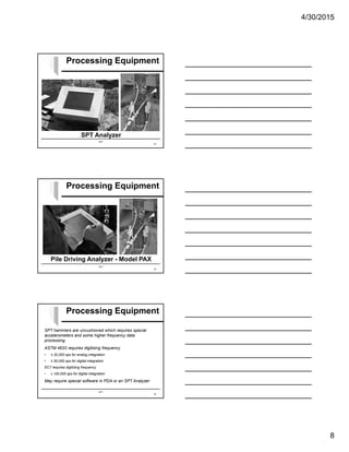 4/30/2015
8
SPT
SPT Analyzer
Processing Equipment
22
SPT
Pile Driving Analyzer - Model PAX
Processing Equipment
23
SPT
SPT hammers are uncushioned which requires special
accelerometers and some higher frequency data
processing.
ASTM 4633 requires digitizing frequency
• ≥ 20,000 sps for analog integration
• ≥ 50,000 sps for digital integration
EC7 requires digitizing frequency
• ≥ 100,000 sps for digital integration
May require special software in PDA or an SPT Analyzer
Processing Equipment
24
 