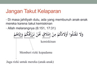Jangan Takut Kelaparan
• Di masa jahiliyah dulu, ada yang membunuh anak-anak
mereka karena takut kemiskinan
• Allah melarangnya (6:151, 17:31)
ِ‫إ‬ ْ‫ن‬ِ‫م‬ ْ‫م‬ُ‫ك‬َ‫د‬ َ‫َّل‬ْ‫َو‬‫أ‬ ‫وا‬ُ‫ل‬ُ‫ت‬ْ‫ق‬َ‫ت‬ َ‫َّل‬َ‫و‬ٍ َ‫َل‬ْ‫م‬َْ‫ن‬ُ‫ن‬ْ‫م‬ُ‫ك‬ُ‫ق‬ُ‫ز‬ْ‫ر‬َ‫ن‬ْ‫م‬ُ‫اه‬َّ‫ي‬ِ‫إ‬َ‫و‬
kemiskinan
Memberi rizki kepadamu
Juga rizki untuk mereka (anak-anak)
 