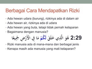 Berbagai Cara Mendapatkan Rizki
• Ada hewan udara (burung), rizkinya ada di dalam air
• Ada hewan air, rizkinya ada di udara
• Ada hewan yang buta, tetapi tidak pernah kelaparan
• Bagaimana dengan manusia?
َ‫ق‬َ‫ل‬َ‫خ‬ ‫ي‬ِ‫ذ‬َّ‫ل‬‫ا‬ َ‫و‬ُ‫ه‬ْ‫م‬ُ‫ك‬َ‫ل‬ِ‫ض‬ْ‫ر‬َْ‫اْل‬ ِ‫ِف‬ ‫ا‬َ‫م‬‫ا‬‫ا‬‫يع‬ََِ 2:29
• Rizki manusia ada di mana-mana dan berbagai jenis
• Kenapa masih ada manusia yang mati kelaparan?
 