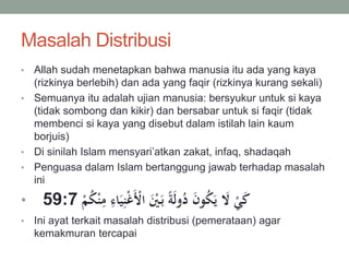 Masalah Distribusi
• Allah sudah menetapkan bahwa manusia itu ada yang kaya
(rizkinya berlebih) dan ada yang faqir (rizkinya kurang sekali)
• Semuanya itu adalah ujian manusia: bersyukur untuk si kaya
(tidak sombong dan kikir) dan bersabar untuk si faqir (tidak
membenci si kaya yang disebut dalam istilah lain kaum
borjuis)
• Di sinilah Islam mensyari’atkan zakat, infaq, shadaqah
• Penguasa dalam Islam bertanggung jawab terhadap masalah
ini
• 59:7 َ‫ي‬ِ‫ن‬ْ‫غ‬َْ‫اْل‬ َْ‫ي‬َ‫ب‬ ‫ا‬‫ة‬َ‫ل‬‫و‬ُ‫د‬ َ‫ن‬‫و‬ُ‫ك‬َ‫ي‬ َ‫َّل‬ ْ‫ي‬َ‫ك‬ْ‫م‬ُ‫ك‬ْ‫ن‬ِ‫م‬ ِ‫اء‬
• Ini ayat terkait masalah distribusi (pemerataan) agar
kemakmuran tercapai
 