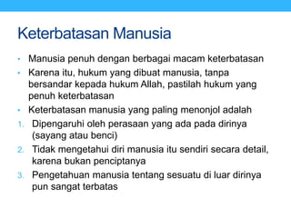 Keterbatasan Manusia
• Manusia penuh dengan berbagai macam keterbatasan
• Karena itu, hukum yang dibuat manusia, tanpa
bersandar kepada hukum Allah, pastilah hukum yang
penuh keterbatasan
• Keterbatasan manusia yang paling menonjol adalah
1. Dipengaruhi oleh perasaan yang ada pada dirinya
(sayang atau benci)
2. Tidak mengetahui diri manusia itu sendiri secara detail,
karena bukan penciptanya
3. Pengetahuan manusia tentang sesuatu di luar dirinya
pun sangat terbatas
 