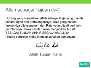 Allah sebagai Tujuan (َُ‫اي‬َ‫غ‬)
• Orang yang menjadikan Allah sebagai Raja yang dimintai
perlindungan dan pertolonganNya, Raja yang hukum-
hukumNya dilaksanakan, dan Raja yang ditaati perintah-
perintahNya, maka pastilah akan menjadikan ALLAH
SEBAGAI TUJUAN AKHIR SEGALA AMALNYA
• Kalau demikian maka ia melaksanakan semboyan:
‫للا‬‫ا‬َ‫ن‬ُ‫ت‬َ‫اي‬َ‫ا‬‫غ‬
Allah Tujuan Kami
RASM
 