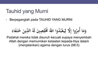 Tauhid yang Murni
• Berpeganglah pada TAUHID YANG MURNI
ُْ‫م‬ ََّ‫اّلل‬ ‫وا‬ُ‫د‬ُ‫ب‬ْ‫ع‬َ‫ي‬ِ‫ل‬ َّ‫َّل‬ِ‫إ‬ ‫وا‬ُ‫ر‬ِ‫ُم‬‫أ‬ ‫ا‬َ‫م‬َ‫و‬َ‫اء‬َ‫ف‬َ‫ن‬ُ‫ح‬ َ‫ين‬ِ‫الد‬ ُ‫ه‬َ‫ل‬ َ‫ي‬ِ‫ص‬ِ‫ل‬
Padahal mereka tidak disuruh kecuali supaya menyembah
Allah dengan memurnikan ketaatan kepada-Nya dalam
(menjalankan) agama dengan lurus (98:5)
 
