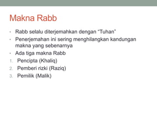 Makna Rabb
• Rabb selalu diterjemahkan dengan “Tuhan”
• Penerjemahan ini sering menghilangkan kandungan
makna yang sebenarnya
• Ada tiga makna Rabb
1. Pencipta (Khaliq)
2. Pemberi rizki (Raziq)
3. Pemilik (Malik)
 