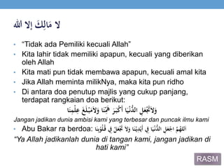 ‫ال‬ََ‫ك‬ِ‫ال‬َ‫م‬‫إالَهللا‬
• “Tidak ada Pemiliki kecuali Allah”
• Kita lahir tidak memiliki apapun, kecuali yang diberikan
oleh Allah
• Kita mati pun tidak membawa apapun, kecuali amal kita
• Jika Allah meminta milikNya, maka kita pun ridho
• Di antara doa penutup majlis yang cukup panjang,
terdapat rangkaian doa berikut:
‫ا‬َ‫ن‬ِ‫ْم‬‫ل‬ِ‫َع‬َ‫غ‬َ‫ل‬ْ‫ب‬َ‫م‬َ‫ال‬َ‫اَو‬َ‫ن‬ِ‫ي‬َ‫َه‬َ‫ر‬َ‫ب‬ْ‫ك‬َ‫أ‬َ‫ا‬َ‫ي‬ْ‫ن‬ُّ‫َالد‬ ِ‫ل‬َ‫ع‬َْ‫َت‬َ‫ال‬َ‫و‬
Jangan jadikan dunia ambisi kami yang terbesar dan puncak ilmu kami
• Abu Bakar ra berdoa: ََ‫ال‬َ‫اَو‬َ‫ن‬ْ‫ي‬ِ‫د‬ْ‫َي‬‫أ‬َ ِ‫اَِف‬َ‫ي‬ْ‫ن‬ُّ‫َالد‬ ِ‫ل‬َ‫ع‬ْ‫َاج‬‫ي‬‫م‬ُ‫لله‬َ‫ا‬‫ا‬َ‫ن‬ِ‫ب‬ْ‫و‬ُ‫ل‬ُ‫َق‬ ِ‫َِف‬ْ‫ل‬َ‫ع‬َْ‫َت‬
“Ya Allah jadikanlah dunia di tangan kami, jangan jadikan di
hati kami”
RASM
 