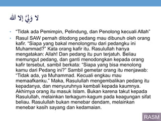 ‫ال‬َ‫ي‬ِ‫ل‬َ‫و‬‫إالَهللا‬
• “Tidak ada Pemimpin, Pelindung, dan Penolong kecuali Allah”
• Rasul SAW pernah ditodong pedang mau dibunuh oleh orang
kafir. “Siapa yang bakal menolongmu dari pedangku ini
Muhammad?” Kata orang kafir itu. Rasulullah hanya
mengatakan: Allah! Dan pedang itu pun terjatuh. Beliau
memungut pedang, dan ganti menodongkan kepada orang
kafir tersebut, sambil berkata: “Siapa yang bisa menolong
kamu dari Pedang ini?” Sambil gemetar orang itu menjawab:
“Tidak ada, ya Muhammad. Kecuali engkau mau
memaafkanku.” Maka, Rasulullah mengembalikan pedang itu
kepadanya, dan menyuruhnya kembali kepada kaumnya.
Akhirnya orang itu masuk Islam. Bukan karena takut kepada
Rasulullah, melainkan terkagum-kagum pada keagungan sifat
beliau. Rasulullah bukan menebar dendam, melainkan
menebar kasih sayang dan kedamaian.
RASM
 