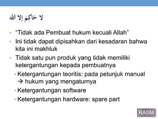 ‫ال‬ََ‫م‬ِ‫اك‬َ‫ح‬‫إالَهللا‬
• “Tidak ada Pembuat hukum kecuali Allah”
• Ini tidak dapat dipisahkan dari kesadaran bahwa
kita ini makhluk
• Tidak satu pun produk yang tidak memiliki
ketergantungan kepada pembuatnya
• Ketergantungan teoritis: pada petunjuk manual
 hukum yang mengaturnya
• Ketergantungan software
• Ketergantungan hardware: spare part
RASM
 