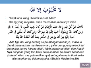 ََ‫ب‬ْ‫و‬ُ‫ب‬َْ‫الََم‬‫إالَهللا‬
• “Tidak ada Yang Dicintai kecuali Allah”
• Orang yang meyakini akan merasakan manisnya iman
ََ‫ك‬َْ‫ن‬َ‫َم‬ِ‫ان‬َ‫مي‬ِْ‫َاْل‬َ‫م‬ْ‫ع‬َ‫ط‬ََ‫د‬َ‫ج‬َ‫َو‬ِ‫يه‬ِ‫َف‬‫ي‬‫ن‬ُ‫ك‬َْ‫ن‬َ‫َم‬ٌ‫ث‬ َ‫َل‬َ‫ث‬َِ‫إ‬َُ‫ه‬ُّ‫ب‬ُِ‫َُي‬ َ‫َال‬َ‫ء‬ْ‫ر‬َ‫ْم‬‫ل‬‫َا‬ُّ‫ب‬ُِ‫َُي‬َ‫ن‬‫ا‬َِ‫ي‬ِ‫َّلِل‬ ‫ي‬‫ال‬
َِ‫اَس‬‫ي‬ِ‫َُم‬ِ‫ه‬ْ‫ي‬َ‫ل‬ِ‫إ‬َ‫ي‬‫ب‬َ‫َح‬‫أ‬َُ‫ه‬ُ‫ل‬‫و‬ُ‫س‬َ‫ر‬َ‫َو‬ُ‫ي‬‫َاّلِل‬َ‫ن‬‫ا‬َ‫ك‬َْ‫ن‬َ‫م‬َ‫و‬‫َال‬ ِ‫ىَِف‬َ‫ق‬ْ‫ل‬ُ‫َي‬ْ‫ن‬َ‫أ‬ََ‫ن‬‫ا‬َ‫ك‬َْ‫ن‬َ‫م‬َ‫اَو‬َُ‫اه‬َ‫و‬َِ‫ر‬‫يا‬‫ن‬
ََ‫د‬ْ‫ع‬َ‫َب‬ِ‫ر‬ْ‫ف‬ُ‫ك‬ْ‫ل‬‫َا‬ ِ‫َِف‬َ‫ع‬ِ‫ج‬ْ‫ر‬َ‫َي‬ْ‫ن‬َ‫أ‬َْ‫ن‬ِ‫َم‬ِ‫ه‬ْ‫ي‬َ‫ل‬ِ‫إ‬َ‫ي‬‫ب‬َ‫َح‬‫أ‬َُ‫ي‬‫َاّلِل‬َُُ‫ذ‬َ‫ق‬ْ‫َن‬‫أ‬َْ‫ن‬َ‫أ‬ََُ‫ه‬ْ‫ن‬ِ‫م‬
Ada tiga hal yang barang siapa mengamalkannya, maka ia
dapat menemukan manisnya iman, yaitu orang yang mencintai
orang lain hanya karena Allah, lebih mencintai Allah dan Rasul-
Nya daripada yang lain,tidak suka kembali ke dalam kekufuran
(setelah Allah menyelamatkannya) sebagaimana ia tidak suka
dilemparkan ke dalam neraka. (Shahih Muslim No.60)
RASM
 