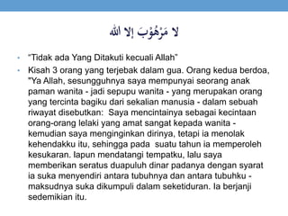 ََ‫ب‬ْ‫و‬ُ‫ه‬ْ‫ر‬َ‫الَم‬‫إالَهللا‬
• “Tidak ada Yang Ditakuti kecuali Allah”
• Kisah 3 orang yang terjebak dalam gua. Orang kedua berdoa,
"Ya Allah, sesungguhnya saya mempunyai seorang anak
paman wanita - jadi sepupu wanita - yang merupakan orang
yang tercinta bagiku dari sekalian manusia - dalam sebuah
riwayat disebutkan: Saya mencintainya sebagai kecintaan
orang-orang lelaki yang amat sangat kepada wanita -
kemudian saya menginginkan dirinya, tetapi ia menolak
kehendakku itu, sehingga pada suatu tahun ia memperoleh
kesukaran. lapun mendatangi tempatku, lalu saya
memberikan seratus duapuluh dinar padanya dengan syarat
ia suka menyendiri antara tubuhnya dan antara tubuhku -
maksudnya suka dikumpuli dalam seketiduran. Ia berjanji
sedemikian itu.
 