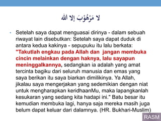 ََ‫ب‬ْ‫و‬ُ‫ه‬ْ‫ر‬َ‫الَم‬‫إالَهللا‬
• Setelah saya dapat menguasai dirinya - dalam sebuah
riwayat lain disebutkan: Setelah saya dapat duduk di
antara kedua kakinya - sepupuku itu lalu berkata:
"Takutlah engkau pada Allah dan jangan membuka
cincin melainkan dengan haknya, lalu sayapun
meninggalkannya, sedangkan ia adalah yang amat
tercinta bagiku dari seluruh manusia dan emas yang
saya berikan itu saya biarkan dimilikinya. Ya Allah,
jikalau saya mengerjakan yang sedemikian dengan niat
untuk mengharapkan keridhaanMu, maka lapangkanlah
kesukaran yang sedang kita hadapi ini." Batu besar itu
kemudian membuka lagi, hanya saja mereka masih juga
belum dapat keluar dari dalamnya. (HR. Bukhari-Muslim)
RASM
 