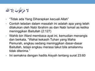 ‫ال‬ََ‫ب‬ْ‫و‬ُ‫غ‬ْ‫ر‬َ‫م‬‫إالَهللا‬
• “Tidak ada Yang Diharapkan kecuali Allah”
• Contoh teladan dalam masalah ini adalah apa yang telah
dilakukan oleh Nabi Ibrahim as dan Nabi Ismail as ketika
meninggikan Baitullah (2:127)
• Wahib bin Ward membaca ayat ini, kemudian menangis
dan berkata, “Wahai kekasih Tuhan yang Maha
Pemurah, engkau sedang meninggikan dasar-dasar
Baitullah, tetapi engkau merasa takut bila amalanmu
tidak diterima.”
• Ini semakna dengan hadits Aisyah tentang surat 23:60
 