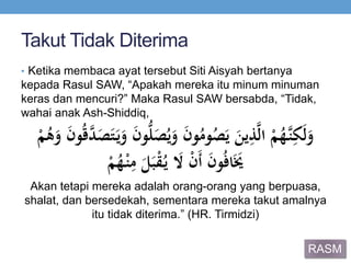 Takut Tidak Diterima
• Ketika membaca ayat tersebut Siti Aisyah bertanya
kepada Rasul SAW, “Apakah mereka itu minum minuman
keras dan mencuri?” Maka Rasul SAW bersabda, “Tidak,
wahai anak Ash-Shiddiq,
ََ‫ن‬‫و‬ُ‫وم‬ُ‫ص‬َ‫َي‬َ‫ين‬ِ‫ذ‬‫ي‬‫ل‬‫َا‬ْ‫م‬ُ‫يه‬‫ن‬ِ‫ك‬َ‫ل‬َ‫و‬ََ‫ص‬ُ‫ي‬َ‫و‬ََ‫ن‬‫و‬ُّ‫ل‬ََ‫َو‬َ‫ن‬‫و‬ُ‫ق‬‫ي‬‫د‬َ‫ص‬َ‫ت‬َ‫ي‬َ‫و‬َْ‫م‬ُ‫ه‬
ََ‫ل‬َ‫ب‬ْ‫ق‬ُ‫َي‬ َ‫َال‬ْ‫ن‬َ‫أ‬ََ‫ن‬‫و‬ُ‫ف‬‫ا‬ََ‫َي‬َْ‫م‬ُ‫ه‬ْ‫ن‬ِ‫م‬
Akan tetapi mereka adalah orang-orang yang berpuasa,
shalat, dan bersedekah, sementara mereka takut amalnya
itu tidak diterima.” (HR. Tirmidzi)
RASM
 