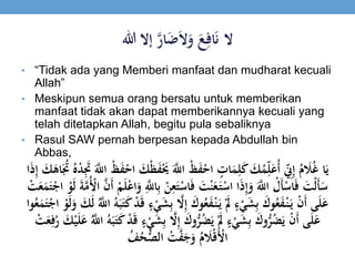 ‫ال‬ََ‫ع‬ِ‫اف‬َ‫ن‬َ‫ي‬‫ر‬‫ا‬َ‫ض‬َ‫ال‬َ‫و‬‫إالَهللا‬
• “Tidak ada yang Memberi manfaat dan mudharat kecuali
Allah”
• Meskipun semua orang bersatu untuk memberikan
manfaat tidak akan dapat memberikannya kecuali yang
telah ditetapkan Allah, begitu pula sebaliknya
• Rasul SAW pernah berpesan kepada Abdullah bin
Abbas,
ََْ‫َُي‬َ‫ي‬‫َْاّلِل‬‫ظ‬َ‫ف‬ْ‫َاح‬ ٍ‫ات‬َ‫م‬ِ‫ل‬َ‫ك‬َ َ‫ك‬ُ‫م‬ِ‫ي‬‫ل‬َ‫ُع‬‫أ‬َ ِ‫ي‬‫ِن‬ِ‫إ‬َُ‫م‬ َ‫َل‬ُ‫غ‬َ‫ا‬َ‫ي‬ََُ‫ََت‬ُُْ‫د‬َِ‫ََت‬َ‫ي‬‫َْاّلِل‬‫ظ‬َ‫ف‬ْ‫َاح‬ َ‫ْك‬‫ظ‬َ‫ف‬َ‫ا‬َ‫ذ‬ِ‫إ‬َ َ‫ك‬َ‫اه‬
َِ‫ع‬َ‫ت‬ْ‫اس‬َ‫ف‬ََ‫ت‬ْ‫ن‬َ‫ع‬َ‫ت‬ْ‫اَاس‬َ‫ذ‬ِ‫إ‬َ‫َو‬َ‫ي‬‫َاّلِل‬ ْ‫َل‬‫أ‬ْ‫اس‬َ‫ف‬ََ‫ْت‬‫ل‬َ‫أ‬َ‫س‬َْ‫و‬َ‫ل‬ََ‫ة‬‫ي‬‫م‬ُْ‫َاْل‬‫ي‬‫ن‬َ‫أ‬َْ‫م‬َ‫ل‬ْ‫ع‬‫ا‬َ‫َو‬ِ‫ي‬‫اّلِل‬ِ‫ب‬َْ‫ن‬َ ْ‫ت‬َ‫ع‬َ‫م‬َ‫ت‬ْ‫اج‬
َِ‫ب‬َ ‫ي‬‫ال‬ِ‫إ‬َ َ‫وك‬ُ‫ع‬َ‫ف‬ْ‫ن‬َ‫َي‬َْ‫َل‬ٍَ‫ء‬ْ‫ي‬َ‫ش‬ِ‫ب‬َ َ‫وك‬ُ‫ع‬َ‫ف‬ْ‫ن‬َ‫َي‬ْ‫ن‬َ‫أ‬َ‫ى‬َ‫ل‬َ‫ع‬ََ‫ل‬َ‫َو‬ َ‫ك‬َ‫ل‬َُ‫ي‬‫َاّلِل‬ُ‫ه‬َ‫ب‬َ‫ت‬َ‫ك‬َْ‫د‬َ‫ق‬ٍَ‫ء‬ْ‫ي‬َ‫ش‬َ‫وا‬ُ‫ع‬َ‫م‬َ‫ت‬ْ‫َاج‬ْ‫و‬
َِ‫ب‬َ ‫ي‬‫ال‬ِ‫إ‬َ َ‫وك‬ُّ‫ر‬ُ‫ض‬َ‫َي‬َْ‫َل‬ٍَ‫ء‬ْ‫ي‬َ‫ش‬ِ‫ب‬َ َ‫وك‬ُّ‫ر‬ُ‫ض‬َ‫َي‬ْ‫ن‬َ‫أ‬َ‫ى‬َ‫ل‬َ‫ع‬َُ‫َر‬ َ‫ك‬ْ‫ي‬َ‫ل‬َ‫َع‬ُ‫ي‬‫َاّلِل‬ُ‫ه‬َ‫ب‬َ‫ت‬َ‫ك‬َْ‫د‬َ‫ق‬ٍَ‫ء‬ْ‫ي‬َ‫ش‬َ ْ‫ت‬َ‫ع‬ِ‫ف‬
َ ْ‫ت‬‫ي‬‫ف‬َ‫ج‬َ‫َو‬ُ‫م‬ َ‫َل‬ْ‫ق‬َْ‫اْل‬َُ‫ف‬ُ‫ح‬ُّ‫الص‬
 