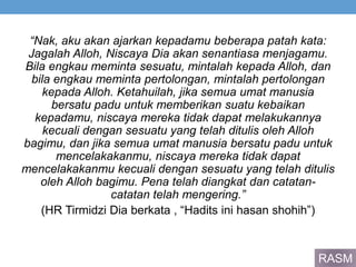 “Nak, aku akan ajarkan kepadamu beberapa patah kata:
Jagalah Alloh, Niscaya Dia akan senantiasa menjagamu.
Bila engkau meminta sesuatu, mintalah kepada Alloh, dan
bila engkau meminta pertolongan, mintalah pertolongan
kepada Alloh. Ketahuilah, jika semua umat manusia
bersatu padu untuk memberikan suatu kebaikan
kepadamu, niscaya mereka tidak dapat melakukannya
kecuali dengan sesuatu yang telah ditulis oleh Alloh
bagimu, dan jika semua umat manusia bersatu padu untuk
mencelakakanmu, niscaya mereka tidak dapat
mencelakakanmu kecuali dengan sesuatu yang telah ditulis
oleh Alloh bagimu. Pena telah diangkat dan catatan-
catatan telah mengering.”
(HR Tirmidzi Dia berkata , “Hadits ini hasan shohih”)
RASM
 