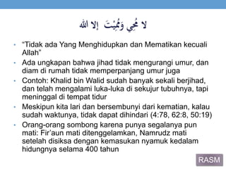 َ‫ي‬ُِ‫الََم‬ََ‫ت‬ْ‫ي‬ُِ‫ُم‬َ‫و‬‫إالَهللا‬
• “Tidak ada Yang Menghidupkan dan Mematikan kecuali
Allah”
• Ada ungkapan bahwa jihad tidak mengurangi umur, dan
diam di rumah tidak memperpanjang umur juga
• Contoh: Khalid bin Walid sudah banyak sekali berjihad,
dan telah mengalami luka-luka di sekujur tubuhnya, tapi
meninggal di tempat tidur
• Meskipun kita lari dan bersembunyi dari kematian, kalau
sudah waktunya, tidak dapat dihindari (4:78, 62:8, 50:19)
• Orang-orang sombong karena punya segalanya pun
mati: Fir’aun mati ditenggelamkan, Namrudz mati
setelah disiksa dengan kemasukan nyamuk kedalam
hidungnya selama 400 tahun
RASM
 