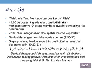 ََ‫ب‬ْ‫ي‬ُِ‫الُم‬‫إالَهللا‬
• “Tidak ada Yang Mengabulkan doa kecuali Allah”
• 40:60 berdoalah kepada Allah, pasti Allah akan
mengabulkannya  setiap membaca ayat ini semestinya kita
berdoa dulu
• 2:186 “Aku mengabulkan doa apabila berdoa kepadaKu”
• Berdoalah dengan penuh harap dan cemas (7:55-56)
• Siapa pun yang berdoa seperti itu pasti diterima, meskipun
dia orang kafir (10:22-23)
ََ‫ي‬‫َاّلِل‬‫ي‬‫ن‬َ‫أ‬َ‫وا‬ُ‫م‬َ‫ل‬ْ‫ع‬‫ا‬َ‫َو‬ِ‫ة‬َ‫اب‬َ‫ج‬ِْ‫اْل‬ِ‫ب‬ََ‫ن‬‫و‬ُ‫ن‬ِ‫وق‬ُ‫َم‬ْ‫م‬ُ‫ت‬ْ‫َن‬‫أ‬َ‫َو‬َ‫ي‬‫واَاّلِل‬ُ‫ع‬ْ‫د‬‫ا‬ََ‫َال‬ ٍ‫ل‬ِ‫اف‬َ‫غ‬َ ٍ‫ْب‬‫ل‬َ‫َق‬ْ‫ن‬ِ‫َم‬‫م‬‫اء‬َ‫ع‬ُ‫َد‬ُ‫يب‬ِ‫ج‬َ‫ت‬ْ‫س‬َ‫َي‬ َ‫َال‬ٍَُ
Berdoalah kepada Allah sedang kalian yakin dikabulkan.
Ketahuilah sesungguhnya Allah tidak akan menerima doa dari
hati yang lalai. (HR. Tirmidzi dan Ahmad)
RASM
 