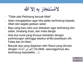 ‫ال‬‫ه‬ِ‫ب‬ََ‫ار‬َ‫ج‬َ‫ت‬ْ‫س‬ُ‫م‬‫إالَهللا‬
• “Tidak ada Pelindung kecuali Allah”
• Islam mengajarkan agar kita selalu berlindung kepada
Allah dari segala godaan setan
• Bayi yang baru lahir pun didoakan agar terlindung dari
setan, binatang buas, dan mata dengki
• Ada dua surat yang khusus berkaitan dengan
perlindungan sehingga disebut al-Mu’awwidzain (Al-
Falaq dan An-Nas)
• Banyak doa yang diajarkan oleh Rasul yang dimulai
dengan َ‫ك‬ِ‫ب‬ُ‫ذ‬ ْ‫و‬ُ‫ع‬َ‫أ‬ ‫ي‬ِ‫ن‬ِ‫إ‬ ‫للهم‬َ‫ا‬ (Ya Allah, sesungguhnya aku
berlindung kepadaMu….)
RASM
 