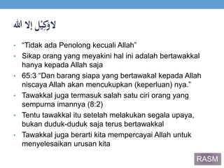 ‫ال‬‫ل‬ْ‫ي‬ِ‫ك‬َ‫و‬‫إالَهللا‬
• “Tidak ada Penolong kecuali Allah”
• Sikap orang yang meyakini hal ini adalah bertawakkal
hanya kepada Allah saja
• 65:3 “Dan barang siapa yang bertawakal kepada Allah
niscaya Allah akan mencukupkan (keperluan) nya.”
• Tawakkal juga termasuk salah satu ciri orang yang
sempurna imannya (8:2)
• Tentu tawakkal itu setelah melakukan segala upaya,
bukan duduk-duduk saja terus bertawakkal
• Tawakkal juga berarti kita mempercayai Allah untuk
menyelesaikan urusan kita
RASM
 