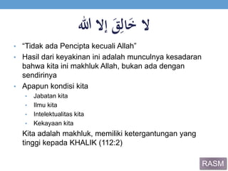 ‫ال‬ََ‫ق‬ِ‫ال‬َ‫خ‬‫إالَهللا‬
• “Tidak ada Pencipta kecuali Allah”
• Hasil dari keyakinan ini adalah munculnya kesadaran
bahwa kita ini makhluk Allah, bukan ada dengan
sendirinya
• Apapun kondisi kita
• Jabatan kita
• Ilmu kita
• Intelektualitas kita
• Kekayaan kita
Kita adalah makhluk, memiliki ketergantungan yang
tinggi kepada KHALIK (112:2)
RASM
 