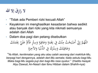 ‫ال‬ََ‫ق‬ِ‫ز‬‫ا‬َ‫ر‬‫إالَهللا‬
• “Tidak ada Pemberi rizki kecuali Allah”
• Keyakinan ini menghasilkan kesadaran bahwa sedikit
atau banyak dari rizki yang kita nikmati semuanya
adalah dari Allah
• Dalam doa pagi dan petang disebutkan
َ‫ع‬َ‫و‬ ٍ‫ة‬َ‫م‬ْ‫ع‬‫ي‬‫ن‬ ‫ي‬‫ِف‬ َ‫ك‬ْ‫ن‬‫ي‬‫م‬ ُ‫ت‬ْ‫ح‬َ‫ب‬ْ‫َص‬‫أ‬ ‫ي‬ّ‫ِن‬‫ي‬‫إ‬ َّ‫م‬ُ‫ه‬ّ‫ل‬‫ال‬‫ي‬‫ن‬ َّ‫ي‬َ‫ل‬َ‫ع‬ َّ‫ي‬‫َِت‬‫أ‬َ‫ف‬ ٍْ‫ْت‬‫ي‬‫س‬َ‫و‬ ٍ‫ة‬َ‫ي‬‫ي‬‫اف‬َ‫ك‬َ‫ت‬َ‫م‬ْ‫ع‬
َ‫ك‬َ‫ت‬َ‫ي‬‫ي‬‫اف‬َ‫ع‬َ‫و‬َ‫ك‬َ‫ر‬ْ‫ت‬‫ي‬‫س‬َ‫و‬‫ا‬َ‫ي‬ْ‫ُّن‬‫الد‬ ‫ي‬‫ِف‬‫ي‬‫ة‬َ‫ر‬‫ي‬‫اآلخ‬َ‫و‬
“Ya Allah, kenikmatan yang aku atau salah seorang dari makhluk-Mu,
berpagi hari dengannya, adalah dari-Mu semata; tiada sekutu bagi-Mu.
Maka bagi-Mu segala puji dan bagi-Mu rasa syukur.” (Hadits riwayat
Alyu Dawud, An-Nasa'i dan Ibnu Hibban dalam Shahih-nya)
 