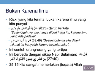 Bukan Karena Ilmu
• Rizki yang kita terima, bukan karena ilmu yang
kita punyai
• َ َ‫ال‬َ‫ق‬‫ي‬ِ‫د‬ْ‫ن‬ِ‫َع‬ٍ‫ْم‬‫ل‬ِ‫ىَع‬َ‫ل‬َ‫َع‬ُ‫ه‬ُ‫يت‬ِ‫ُوت‬‫أ‬َ‫ا‬َ‫ي‬‫َّن‬ِ‫إ‬ (28:78) Qarun berkata,
“Sesungguhnya aku hanya diberi harta itu, karena ilmu
yang ada padaku".
• ٍَ‫ْم‬‫ل‬ِ‫ىَع‬َ‫ل‬َ‫َع‬ُ‫ه‬ُ‫يت‬ِ‫ُوت‬‫أ‬َ‫ا‬َ‫ي‬‫َّن‬ِ‫إ‬َ َ‫ال‬َ‫ق‬ (39:49) "Sesungguhnya aku diberi
nikmat itu hanyalah karena kepintaranku".
• Ini contoh orang-orang yang tertipu
• Ini berbeda dengan sikap Nabi Sulaiman: َ‫ا‬َ‫ذ‬َ‫َه‬ َ‫ال‬َ‫ق‬
َْ‫ن‬ِ‫م‬َ ِ‫ل‬ْ‫ض‬َ‫ف‬َُ‫ر‬ُ‫ف‬ْ‫ك‬َ‫أ‬َْ‫َم‬‫أ‬َُ‫ر‬ُ‫ك‬ْ‫ش‬َ‫أ‬َ‫أ‬َ ِ‫ِن‬َ‫و‬ُ‫ل‬ْ‫ب‬َ‫ي‬ِ‫َل‬ ‫ي‬ِ‫ِب‬َ‫ر‬ (27:40)
• 35:15 kita sangat memerlukan (fuqara) Allah
RASM
 