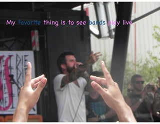 My favorite thing is to see bands play live.
 
