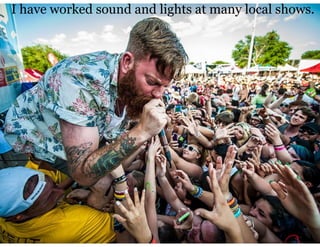 I have worked sound and lights at many local shows.
 