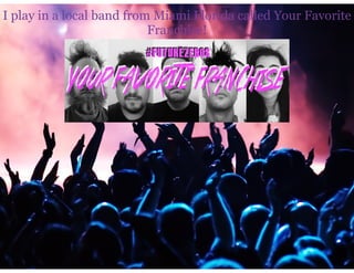 I play in a local band from Miami Florida called Your Favorite
Franchise!
 